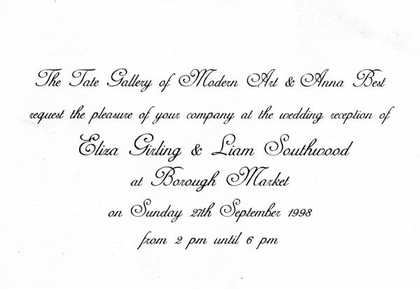 Modern Art and Anna Best request the pleasure of your company at the wedding reception of Eliza Girling and Liam Southwood at Borough Market on Sunday 27th September 1998 from 2pm until 6pm.’