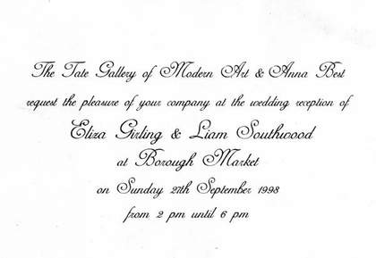 Modern Art and Anna Best request the pleasure of your company at the wedding reception of Eliza Girling and Liam Southwood at Borough Market on Sunday 27th September 1998 from 2pm until 6pm.’